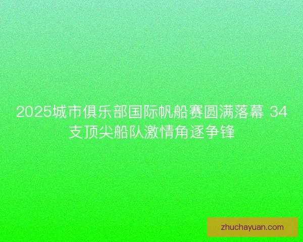 2025城市俱乐部国际帆船赛圆满落幕 34支顶尖船队激情角逐争锋