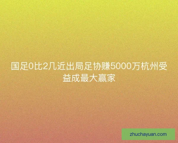 国足0比2几近出局足协赚5000万杭州受益成最大赢家