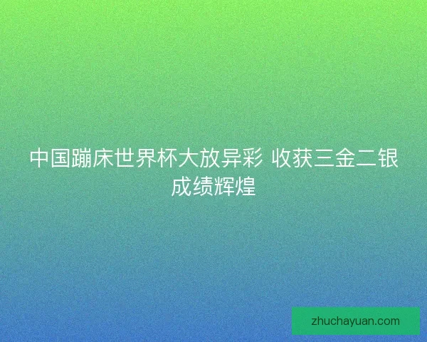 中国蹦床世界杯大放异彩 收获三金二银成绩辉煌