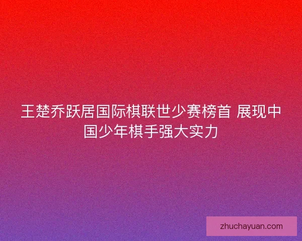 王楚乔跃居国际棋联世少赛榜首 展现中国少年棋手强大实力