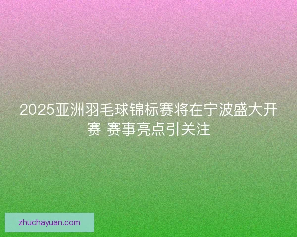 2025亚洲羽毛球锦标赛将在宁波盛大开赛 赛事亮点引关注