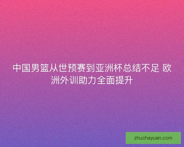 中国男篮从世预赛到亚洲杯总结不足 欧洲外训助力全面提升