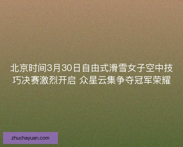 北京时间3月30日自由式滑雪女子空中技巧决赛激烈开启 众星云集争夺冠军荣耀