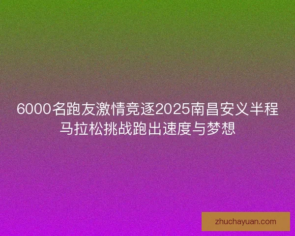 6000名跑友激情竞逐2025南昌安义半程马拉松挑战跑出速度与梦想