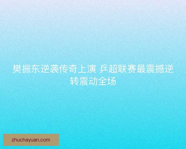 樊振东逆袭传奇上演 乒超联赛最震撼逆转震动全场