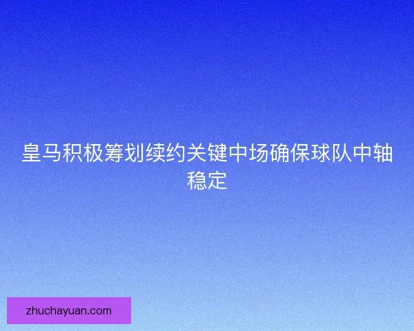 皇马积极筹划续约关键中场确保球队中轴稳定