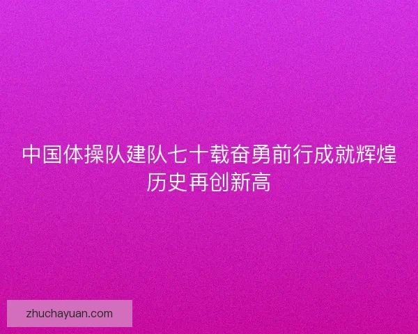 中国体操队建队七十载奋勇前行成就辉煌历史再创新高