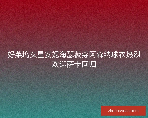 好莱坞女星安妮海瑟薇穿阿森纳球衣热烈欢迎萨卡回归