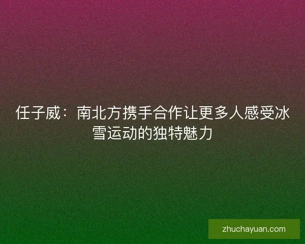 任子威：南北方携手合作让更多人感受冰雪运动的独特魅力