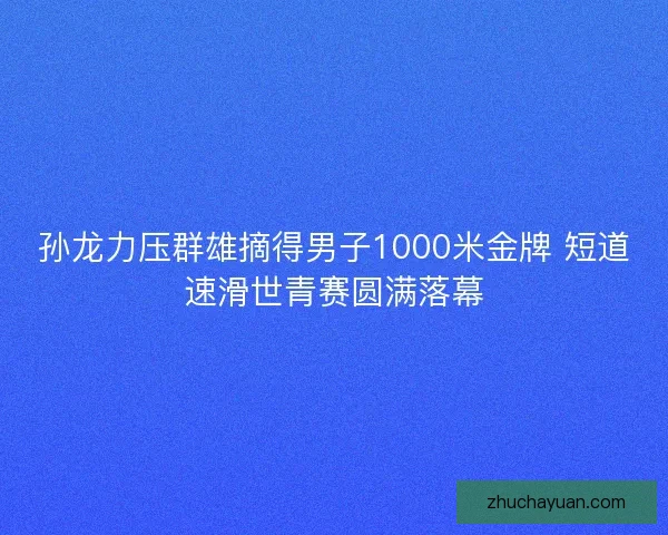 孙龙力压群雄摘得男子1000米金牌 短道速滑世青赛圆满落幕
