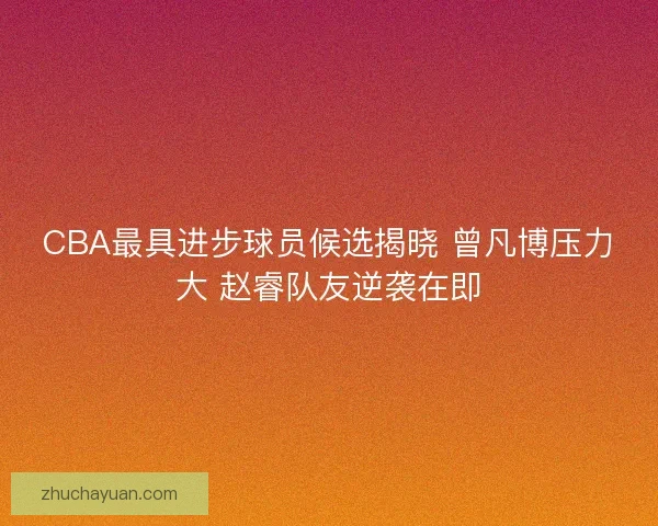 CBA最具进步球员候选揭晓 曾凡博压力大 赵睿队友逆袭在即