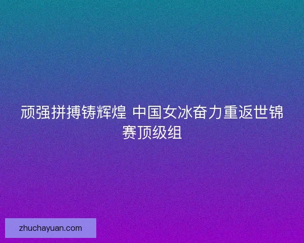 顽强拼搏铸辉煌 中国女冰奋力重返世锦赛顶级组
