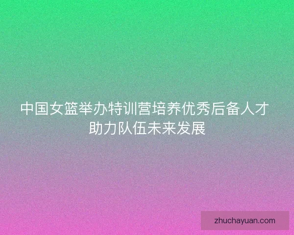 中国女篮举办特训营培养优秀后备人才 助力队伍未来发展