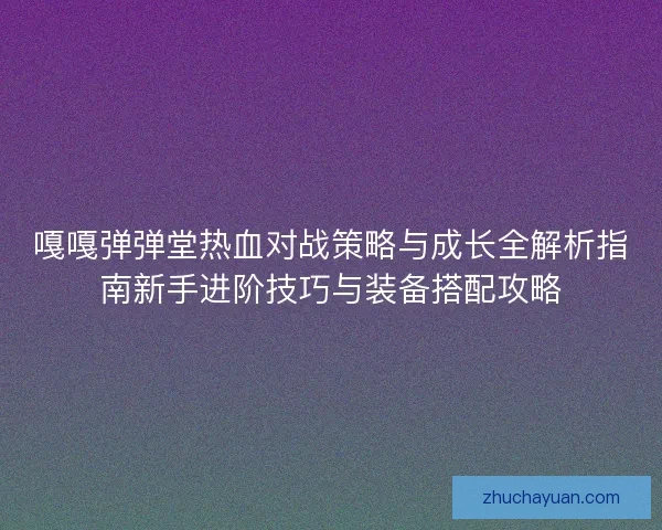 嘎嘎弹弹堂热血对战策略与成长全解析指南新手进阶技巧与装备搭配攻略
